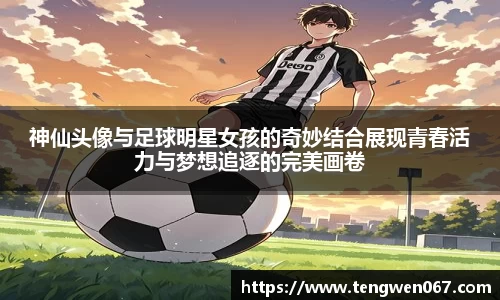 神仙头像与足球明星女孩的奇妙结合展现青春活力与梦想追逐的完美画卷