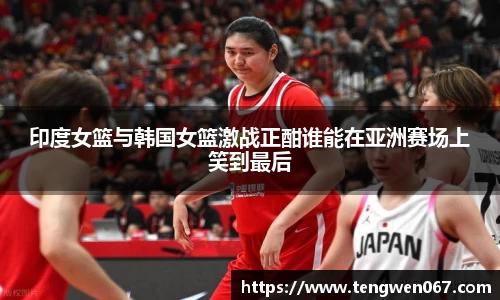 印度女篮与韩国女篮激战正酣谁能在亚洲赛场上笑到最后