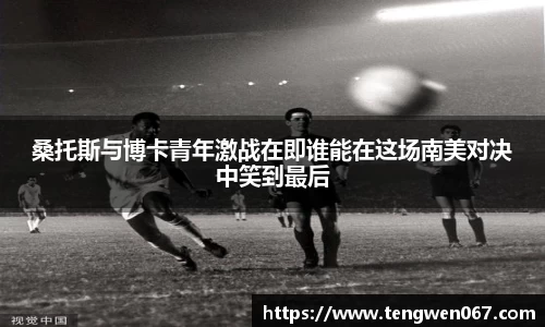 桑托斯与博卡青年激战在即谁能在这场南美对决中笑到最后